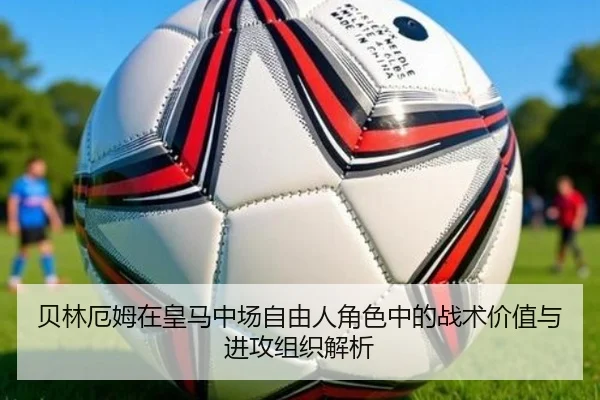 贝林厄姆在皇马中场自由人角色中的战术价值与进攻组织解析