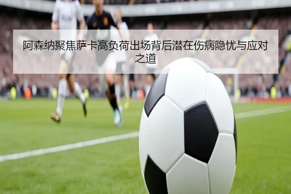 阿森纳聚焦萨卡高负荷出场背后潜在伤病隐忧与应对之道