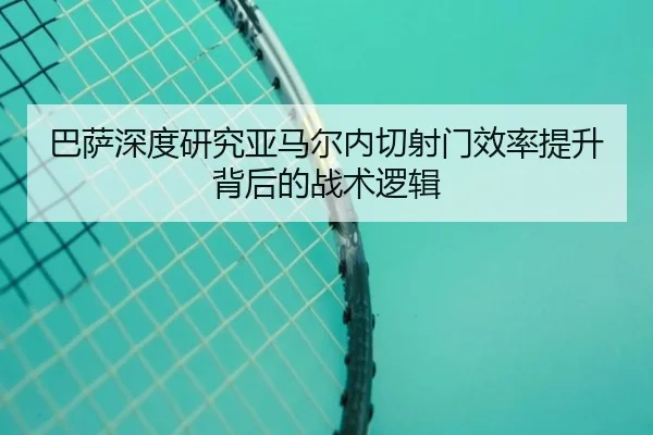 巴萨深度研究亚马尔内切射门效率提升背后的战术逻辑