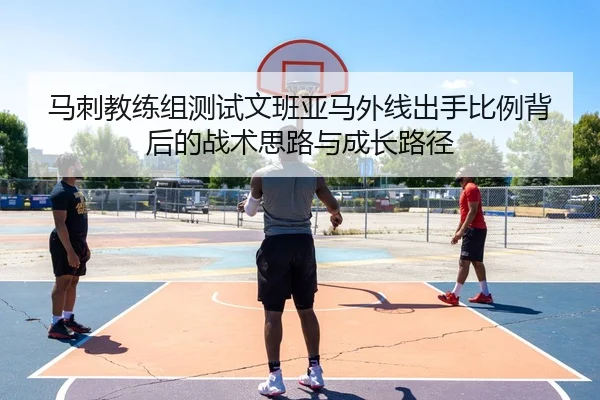 马刺教练组测试文班亚马外线出手比例背后的战术思路与成长路径