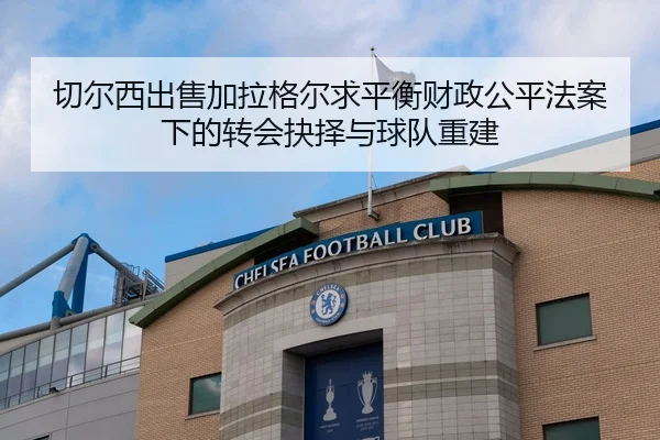 切尔西出售加拉格尔求平衡财政公平法案下的转会抉择与球队重建