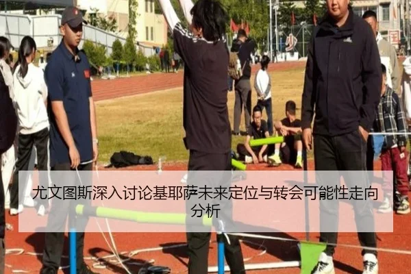 尤文图斯深入讨论基耶萨未来定位与转会可能性走向分析