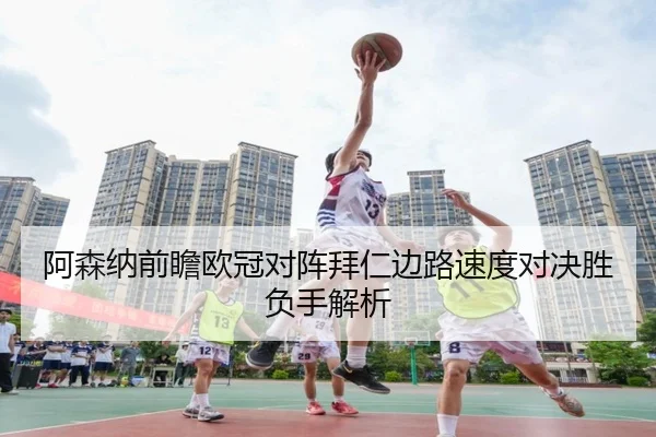 阿森纳前瞻欧冠对阵拜仁边路速度对决胜负手解析