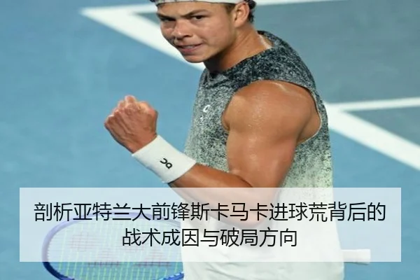 剖析亚特兰大前锋斯卡马卡进球荒背后的战术成因与破局方向