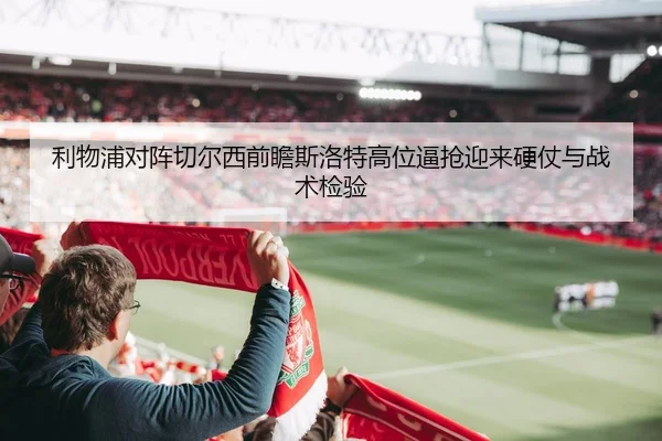 利物浦对阵切尔西前瞻斯洛特高位逼抢迎来硬仗与战术检验