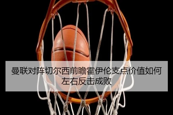 曼联对阵切尔西前瞻霍伊伦支点价值如何左右反击成败
