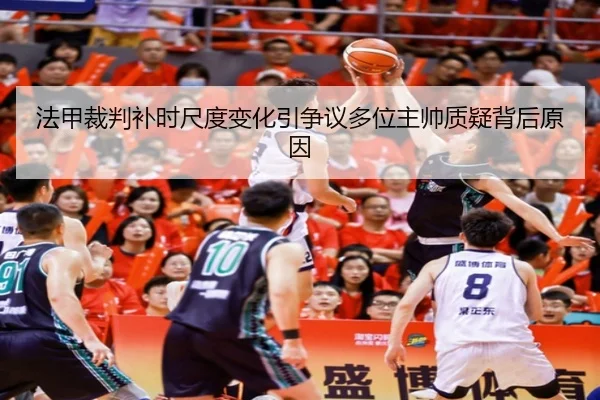 法甲裁判补时尺度变化引争议多位主帅质疑背后原因